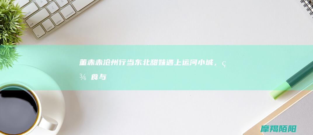 董赤赤沧州行：当东北甜妹遇上运河小城，美食与欢笑引爆初夏！