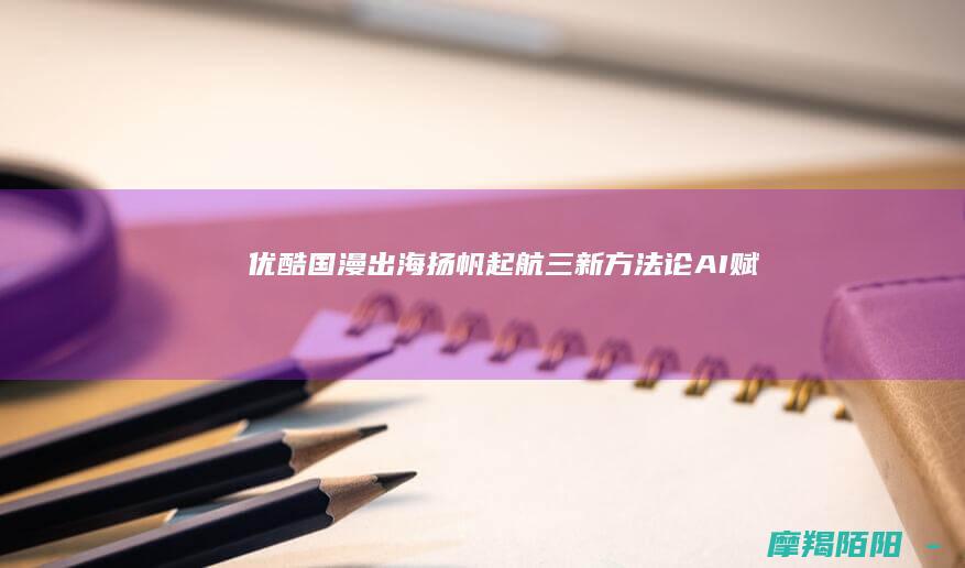 优酷国漫出海扬帆起航！“三新”方法论+AI赋能，让中国动画成为全球年轻人的文化符号
