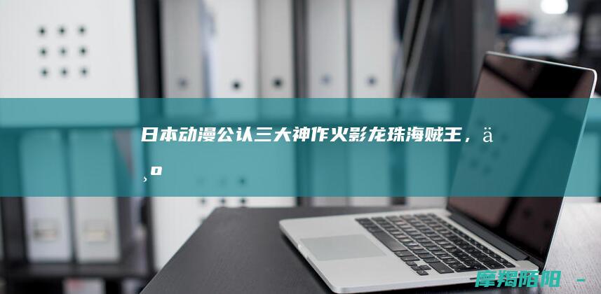 日本动漫公认三大神作火影龙珠,为