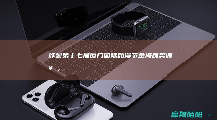 炸裂第十七届厦门国际动漫节颁奖，